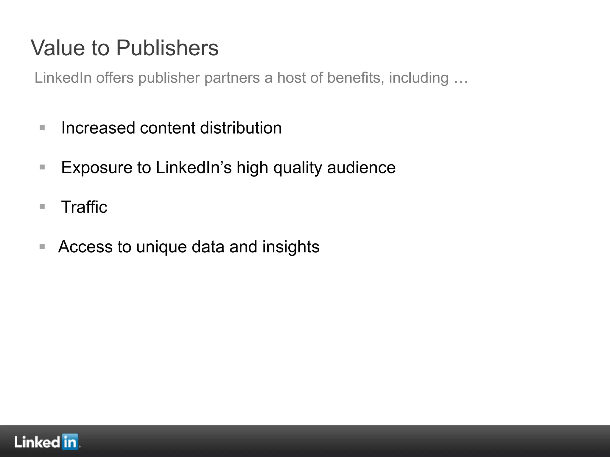Value to Publishers
LinkedIn offers publisher partners a host of benefits, including …


 Increased content distribution

 Exposure to LinkedIn‟s high quality audience

 Traffic

 Access to unique data and insights
 