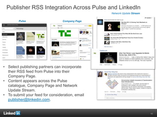 Publisher RSS Integration Across Pulse and LinkedIn
• Select publishing partners can incorporate
their RSS feed from Pulse into their
Company Page.
• Content appears across the Pulse
catalogue, Company Page and Network
Update Stream.
• To submit your feed for consideration, email
publisher@linkedin.com.
Pulse
Network Update Stream
Company Page
10
 