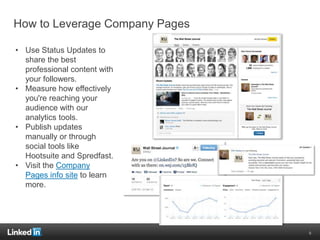 How to Leverage Company Pages
• Use Status Updates to
share the best
professional content with
your followers.
• Measure how effectively
you're reaching your
audience with our
analytics tools.
• Publish updates
manually or through
social tools like
Hootsuite and Spredfast.
• Visit the Company
Pages info site to learn
more.
9
 
