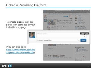 10
LinkedIn Publishing Platform
To create a post, click the
pencil icon at the top of your
LinkedIn homepage.
(You can also go to
https://www.linkedin.com/tod
ay/post/author/createArticle)
 