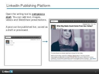 11
LinkedIn Publishing Platform
Open the writing tool to compose a
draft. You can add text, images,
videos and SlideShare presentations.
A post can be published live, saved as
a draft or previewed.
 