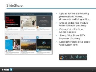 14
SlideShare
• Upload rich media including
presentations, videos,
documents and infographics
• Embed SlideShare module
within LinkedIn post body
• Cross-post uploads to
LinkedIn profile
• Strong SlideShare SEO
improves discovery
• Lead generation: drive sales
with custom form
 