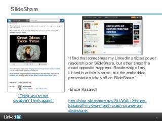 15
SlideShare
“I find that sometimes my LinkedIn articles power
readership on SlideShare, but other times the
exact opposite happens: Readership of my
LinkedIn article is so-so, but the embedded
presentation takes off on SlideShare.”
-Bruce Kasanoff
http://blog.slideshare.net/2013/08/12/bruce-
kasanoff-my-two-month-crash-course-on-
slideshare/
“Think you’re not
creative? Think again!”
 