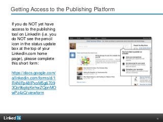18
Getting Access to the Publishing Platform
If you do NOT yet have
access to the publishing
tool on LinkedIn (i.e. you
do NOT see the pencil
icon in the status update
box at the top of your
LinkedIn.com home
page), please complete
this short form:
https://docs.google.com/
a/linkedin.com/forms/d/1
R4NlFp48IPxoM5g6709
3Qo9bptqKehwZQpnMO
wPz4zQ/viewform
 