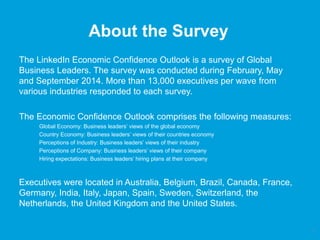 About the Survey 
The LinkedIn Economic Confidence Outlook is a survey of Global 
Business Leaders. The survey was conducted during February, May 
and September 2014. More than 13,000 executives per wave from 
various industries responded to each survey. 
The Economic Confidence Outlook comprises the following measures: 
Global Economy: Business leaders’ views of the global economy 
Country Economy: Business leaders’ views of their countries economy 
Perceptions of Industry: Business leaders’ views of their industry 
Perceptions of Company: Business leaders’ views of their company 
Hiring expectations: Business leaders’ hiring plans at their company 
Executives were located in Australia, Belgium, Brazil, Canada, France, 
Germany, India, Italy, Japan, Spain, Sweden, Switzerland, the 
Netherlands, the United Kingdom and the United States. 
2 
 