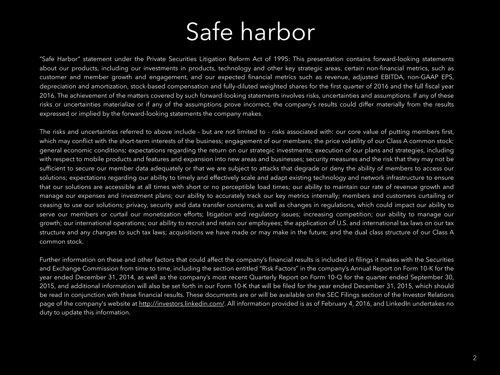 Safe harbor
2
“Safe Harbor” statement under the Private Securities Litigation Reform Act of 1995: This presentation contains forward-looking statements
about our products, including our investments in products, technology and other key strategic areas, certain non-ﬁnancial metrics, such as
customer and member growth and engagement, and our expected ﬁnancial metrics such as revenue, adjusted EBITDA, non-GAAP EPS,
depreciation and amortization, stock-based compensation and fully-diluted weighted shares for the ﬁrst quarter of 2016 and the full ﬁscal year
2016. The achievement of the matters covered by such forward-looking statements involves risks, uncertainties and assumptions. If any of these
risks or uncertainties materialize or if any of the assumptions prove incorrect, the company’s results could differ materially from the results
expressed or implied by the forward-looking statements the company makes.
The risks and uncertainties referred to above include - but are not limited to - risks associated with: our core value of putting members ﬁrst,
which may conﬂict with the short-term interests of the business; engagement of our members; the price volatility of our Class A common stock;
general economic conditions; expectations regarding the return on our strategic investments; execution of our plans and strategies, including
with respect to mobile products and features and expansion into new areas and businesses; security measures and the risk that they may not be
sufﬁcient to secure our member data adequately or that we are subject to attacks that degrade or deny the ability of members to access our
solutions; expectations regarding our ability to timely and effectively scale and adapt existing technology and network infrastructure to ensure
that our solutions are accessible at all times with short or no perceptible load times; our ability to maintain our rate of revenue growth and
manage our expenses and investment plans; our ability to accurately track our key metrics internally; members and customers curtailing or
ceasing to use our solutions; privacy, security and data transfer concerns, as well as changes in regulations, which could impact our ability to
serve our members or curtail our monetization efforts; litigation and regulatory issues; increasing competition; our ability to manage our
growth; our international operations; our ability to recruit and retain our employees; the application of U.S. and international tax laws on our tax
structure and any changes to such tax laws; acquisitions we have made or may make in the future; and the dual class structure of our Class A
common stock.
Further information on these and other factors that could affect the company’s ﬁnancial results is included in ﬁlings it makes with the Securities
and Exchange Commission from time to time, including the section entitled “Risk Factors” in the company’s Annual Report on Form 10-K for the
year ended December 31, 2014, as well as the company’s most recent Quarterly Report on Form 10-Q for the quarter ended September 30,
2015, and additional information will also be set forth in our Form 10-K that will be ﬁled for the year ended December 31, 2015, which should
be read in conjunction with these ﬁnancial results. These documents are or will be available on the SEC Filings section of the Investor Relations
page of the company's website at http://investors.linkedin.com/. All information provided is as of February 4, 2016, and LinkedIn undertakes no
duty to update this information.
 