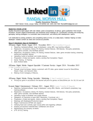 RANDAL MORAN HULL
Quality Assurance Resume
9321 Darren Circle, Jurupa Valley, CA 92509| Cell: (424) 222-1922 RandalMHull@gmail.com
OBJECTIVE / COVER LETTER
Quality Assurance team player with over eleven years of experience at various game publishers that include
Activision, Konami Digital Entertainment and AtGames Cloud Holdings Inc. Contributed to finding and analyzing
gameplay testing strategies in a controlled team environment and directly with development teams.
I am dedicated to solving problems and completing tasks on time, on a daily basis. I believe helping to make
developer created content as clean and concise as possible.
QUALITY ASSURANCE ANALYST EXPERIENCE’S
ATGames Digital Media: August 2014 – November 2015 (1 Year 2 months) El Segundo
 Reporting hardware/software bugs to developers using JIRA, bug tracking software.
 Regression, Acceptance, Stress, PC Testing, Android Devices, iOS Devices, first-party peripherals,
video game consoles, and handheld devices.
 Regression, Acceptance, Stress, PC Testing, Android Devices, video game emulator testing, streaming
testing and handheld devices.
 Uploading builds to handheld and mobile devices.
 Preparation of daily test reports, statics, sending Test Completion Report.
 Server Testing - In Training.
 Zooti Android tablet.
ATGames Digital Media: Support Specialist / Customer Service: August 2014 – November 2015
(1 Year 2 months) El Segundo
 Through email exchange, helping customer's with PC video game related issues for Direct2Drive,
Steam, Origin, and Securom titles.
 Making of and managing of Macros.
ATGames Digital Media: Pricing Specialist / Marketing (1 Year 2 months) El Segundo
 Pricing out game in accordance the desired sell price for games on Direc2Drive.com for US, EU and UK.
Konami Digital Entertainment: February 2011 – August 2014 (3 years 7 months) El Segundo
 Reporting hardware/software bugs to developers using JIRA, Mantis, and Konami's proprietary bug
tracking software
 Regression, Acceptance, Stress, PC Testing, Android Devices, iOS Devices, first-party peripherals,
video game consoles, and handheld devices
 Uploading builds to handheld and mobile devices
 Delegation of Checklists to team (BAT, Resolution, Functional, etc.)
 Preparation of daily test reports, statics, sending Test Completion Report
 Meetings with Developers/Production/Japan
 Region Submissions (EFIGS and Japan)
 Verifying fixed and currently open issues within and regarding software
 Keeping all sensitive materials/data confidential and secure
 Representing the company at events
 (FTC & FLC) Testing
 