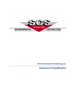 SCS Environmental Contracting, Inc. Statement of Qualification Profile SCS Environmental Contracting, Inc. was incorporated in 1988.  The corporate office is located in Fort Wayne, Indiana, with a satellite drilling office in Columbus, Ohio. The variety of specialized equipment and “turn-key operation” is what sets SCS Environmental Contracting apart from competitors.  SCS has the ability to complete all phases of a subsurface environmental project, beginning with the initial site investigation and ending with remedial installation.  SCS is committed to a continuous improvement plan for finding ways to increase the value of our company while reducing the costs associated with performing the necessary activities.  Our office staff has over seventy-five years of combined environmental contracting experience.  It is our goal to hire the best people, as well as provide them with superior training and equipment.  Our highly skilled and experienced staff routinely works with nationally recognized consulting and engineering firms.  We strive to provide our clients with quality services on time and within the client’s budget.  SCS Environmental Contracting is a fully licensed and certified contractor working throughout Indiana, Illinois, Kentucky, Michigan, Ohio, and West Virginia. Leadership  Mark Matson, Principal Mark is responsible for the overall leadership and direction of SCS Environmental Contracting.  Mark also oversees field activities and excavation estimating.  Mark has managed thousands of projects, including UST removal/installation, the removal and disposal of impacted material, as well as remediation system related projects.  Mark is well versed in every aspect of environmental construction Curt Luebbert, Drilling Manager, Fort Wayne, IN Curt oversees drilling activities and estimating in Indiana, Illinois, Kentucky, and Michigan.  Curt has a vast understanding of drill rigs and Geoprobe units.  He was able to use his knowledge to assist Geoprobe in the engineering of the Geoprobe 54DT unit, which allows for the installation of angle soil and groundwater sampling sparge point remediation systems.  Prior to joining SCS Environmental Contracting in 2001, Curt was a Principal and Drilling Manager for Soil Exploration Services in Fort Wayne, Indiana.  Curt received his education at Indiana University from the School of Public and Environmental Affairs. Scott Guyer, Drilling Manager, Columbus, OH Scott oversees drilling activities and estimating in Ohio and West Virginia.  Scott’s years of experience have allowed him to mater the skill of rock coring.  Prior to joining SCS Environmental Contracting in 2009, Scott was the drilling manager for Belasco Drilling Services in Columbus, Ohio for approximately 20 years. Dale Ocock, Controller Dale is an essential component to ensuring SCS’s financial and accounting information is successfully managed.  Dale’s responsibilities include financial statement and tax return preparation, banking and lending negotiations, insurance administration and making certain SCS is in compliance with the ever changing standards of the environmental industry.  Darin Coy, Business Development Manager Darin is predominantly focused on growing existing client relationships, identifying new clients, and researching innovative techniques in the environmental industry.  Darin also assists in excavation estimating and internal project management, including identifying and hiring subcontractors.  Darin received his education at Indiana University from the Kelley School of Business and the School of Public and Environmental Affairs.  Services Excavation Support Service      Spill Response Confined Space Entry Site Demolition Environmental Excavation and Remedial Construction Soil Remediation and Disposal Vac Truck Services Non-Hazardous liquids/solids disposal UST Removal and Installation Commercial and Industrial Power Washing Landfill Repair/Restoration              Remedial Support Service Hydrocarbon Recovery Groundwater Treatment Soil Venting Air Sparging Support Structure Construction Remediation System Installation Hydrovac/Excavation Support Service  Day Lighting/Potholing Emergency Non-Hazardous Recovery Routine/Maintenance free Product Recovery Vacuum Enhance/Groundwater Pilot Testing Landscaping Utility pole Slot Trenching In-Plant trenching  Underground repairs Culvert Cleaning    Services Cont. Drilling Support Service Temporary Well Installation  Flatbed Onsite Decontamination Trailers Groundwater Observation Wells Groundwater Recovery Wells Hollow Stemmed and Solid Core Augers Geotechnical Drilling Shallow Bedrock Drilling Shelby Tube Soil Sampling Soil Vapor Extraction Wells Split Spoon Soil Sampling Five Foot Continuous Soil Sampling Standard Penetration Test Decommissioning Wells Probing Support Service Angle and Vertical  Soil/Groundwater Sampling/Air Sparge/Soil Vapor Sampling HRC/ORC/RegenOx Injection (Bottom to Top/Top to bottom) Large Bore Soil Sampler/Marco-Core Soil Sampler Dual Tube Soil Sampling Discrete Screen Point Sampler Temporary Piezometer Installation Project Experience Project: Pipeline Compressor Station  Location: Shelbyville, IN Over 80,000 gallons of groundwater was pumped from the excavation area into a Frac Tank and filtered through a Granular Activated Carbon Filtration System and discharged into a ditch. Wet contaminated soil was mixed with fly ash in a solidification pit constructed by SCS before being hauled off-site. Roughly 2,500 tons of petroleum impacted soil was then excavated and hauled off-site. Backfilling was completed and topsoil was spread back over the construction work area and restored to its original profile.  Project: SSA 6109  Location: Indianapolis, IN Excavation and hauling of 6,450 tons of petroleum contaminated soil  Backfilling was completed and topsoil was spread back over the construction work area and restored to its original profile.  Project: Marathon Unit 202162 Location: Peru, IN Excavation and hauling of 9,560 tons of petroleum impacted soil  Installation of 570 linear feet of groundwater interceptor trench Backfilling was completed and topsoil was spread back over the construction work area and restored to its original profile.  Project: Former SSA 6394 Location: Greenfield, IN Installation of twenty-six (26) 4-inch vapor recovery wells Trenching, directional boring, and installation of PVC piping from a remediation system building to each of seven (7) pre-existing recovery wells, twenty-six (26) recovery wells, and three (3) existing groundwater pump and treatment wells.  This required nearly 2,500 feet of 1, 2, 3, and 4 inch Sch. 40 PVC piping Excavation of four (4) connector trenches, totaling 965 feet, to an approximate depth of 15 feet Installation of remediation system building pad Project Experience Cont. Project: Gas & Service Stations Location: Evansville, IN As of February 2010, 26 UST’s have been excavated, cut, cleaned, and disposed of from this ongoing project Excavation and hauling of 5,343 tons of petroleum impacted soil  Project: Construction Debris Landfill Location: Bowling Green, OH Installation of 2 bedrock wells to approximately 25 feet Continuous sampling to the top of rock was required.   The top of the rock was at 10 feet for each location  After a 10’ core run was completed the barrel was removed and the rock was removed from the barrel. It was then reinserted back in the boring and the boring was completed to depth. After the core barrel was removed and emptied, the tricone bit was reinserted and the boring was reamed to the total depth of the core hole. Following the reaming a two inch PVC monitoring well was installed and completed as an above ground well Project:  Manufacturing Facility  Location: Greensburg, Indiana Remedial cleanup of chlorinated solvents Over 100 borings with the Geoprobe 6620 using conventional split spoon hollow stem auguring techniques to depths of 20-30 feet Borings included installation of electrical heating resistance electrode wells, pressure monitoring points, as well as double cased monitoring well Confirmation samples reached temperatures well over 100 degrees, making typically acetate liner techniques impracticable Project Experience Cont. Project:  Manufacturing Facility - Annually Location: Indianapolis, Indiana 130 borings to 30 feet with 1.25 inch rods Injection of over 675,000 gallons of corn syrup for remediation purposes Manifold pumping to 5 borings at a time, from a 10,000 gallon baker tank, through a water poly tank Project:  Manufacturing Facility  Location: Marion, Indiana Injection of over 10,000 lbs of ORC compound Top to bottom injection of 90 lbs per probe location to a depth of 20 feet Injection by direct-push technology and direct-pressurized injection GS-2000 grout pump and top-bottom injection insured the ORC was distributed throughout the contamination zones uniformly Project:  Dry Cleaner Location: Valparaiso, Indiana Vertical profiling for chlorinated solvents Five 2 inch wells were set ranging from 110 feet to 130 feet using the Dietrich 120  Continues sampling occurred  The above mentioned projects are an example of work performed.  SCS Environmental Contracting assists countless nationally recognized environmental consulting companies on a daily basis with jobs of larger and smaller magnitude than what is cited above. Health & Safety The team at SCS understands the value of “safety first.”   SCS Environmental Contracting is dedicated to the protection of its employees from on-the-job injuries.  All employees of SCS Environmental Contracting have the responsibility to work safely on the job.  We are known for conquering the most difficult projects and executing them in a safe manner by applying the principles of continuous improvement to safety, in order to achieve the highest levels of best practices. All SCS Environmental Contracting Employees are: OSHA 40-Hour Hazwoper Certified with OSHA 8-Hour Refreshers Conducted OSHA 10-Hour Construction Certified First Aid & CPR Certified  Veriforce Pipeline Operator Qualified SCS Environmental Contracting has met the new safety standards for contractors and subcontractors for the Marathon Petroleum Company. 