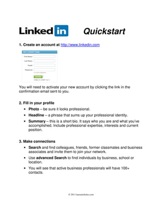 Quickstart
1. Create an account at http://www.linkedin.com




You will need to activate your new account by clicking the link in the
confirmation email sent to you.


2. Fill in your profile
   • Photo – be sure it looks professional.
   • Headline – a phrase that sums up your professional identity.
   • Summary – this is a short bio. It says who you are and what you’ve
     accomplished. Include professional expertise, interests and current
     position.


3. Make connections
   • Search and find colleagues, friends, former classmates and business
     associates and invite them to join your network.
   • Use advanced Search to find individuals by business, school or
     location.
   • You will see that active business professionals will have 100+
     contacts.




                               © 2011 lauranicholas.com
 