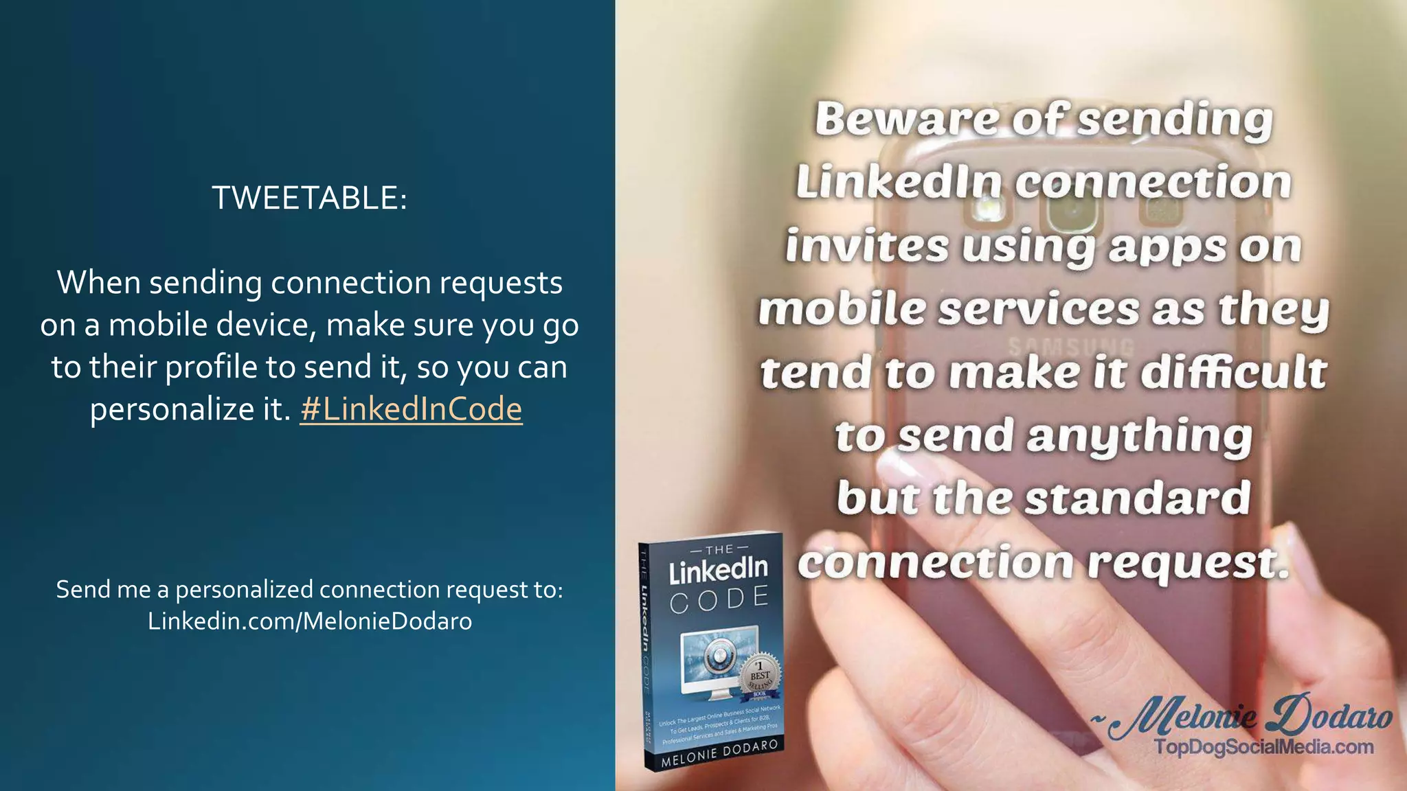 TWEETABLE:
When sending connection requests
on a mobile device, make sure you go
to their profile to send it, so you can
personalize it. #LinkedInCode
Send me a personalized connection request to:
Linkedin.com/in/MelonieDodaro
 