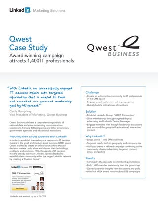 Marketing Solutions




Qwest
Case Study
    Award-winning campaign
    attracts 1,400 IT professionals




“
                                                                    Challenge
                                                                    • Create  an active online community for IT professionals
                                                                      in the SMB space
                                                                    • Engage target audience in select geographies
                                                                    • Quickly build a critical mass of members


                                                                    Solution
                                                                    • Establish LinkedIn Group, ‘SMB IT Connection‘
                                                                    • Drive membership through targeted display
                                                                      advertising and LinkedIn Partner Messages
    Qwest Business delivers a comprehensive portfolio of
    national data and voice networking communications               • Engage members with thought-leadership discussions
    solutions to Fortune 500 companies and other enterprises,         and surround the group with educational, interactive
    government agencies, and educational institutions.                content


    Reaching their target audience with LinkedIn                    Why LinkedIn?
    In order to establish themselves as a resource to IT decision   • Large,  active IT and SMB audiences
    makers in the small and medium-sized business (SMB) space,      • Targeted   reach, both in geography and company size
    Qwest wanted to create an online forum where those IT           • Ability to create a tailored campaign combining online
    decision makers could share and discuss their technology          community, display advertising, targeted content,
    problems and solutions. With thousands of IT decision             email, and polling
    makers already active on LinkedIn, Qwest decided to
    establish their community within the larger LinkedIn network
    by creating a ‘Custom Group.’                                   Results
                                                                    • Achieved 18% open rate on membership invitations
                                                                    • Built
                                                                          1,400-member community from the ground up
                                                                    • Gained audience insights from discussions and polls
                                                                    • Won IAB MIXX award honoring best B2B campaigns




    LinkedIn ads earned up to a 3% CTR
 