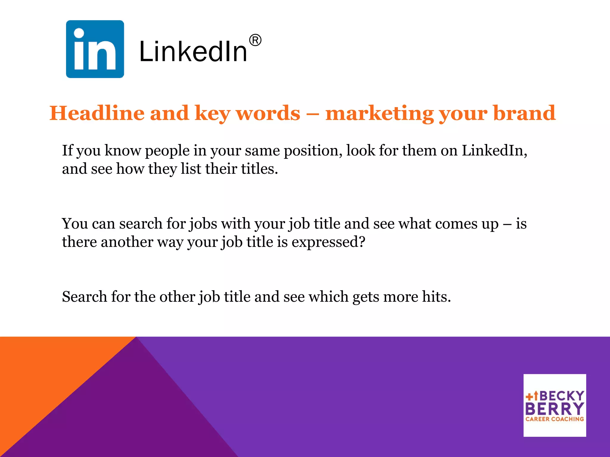 LinkedIn
®
Headline and key words – marketing your brand
If you know people in your same position, look for them on LinkedIn,
and see how they list their titles.
You can search for jobs with your job title and see what comes up – is
there another way your job title is expressed?
Search for the other job title and see which gets more hits.
 