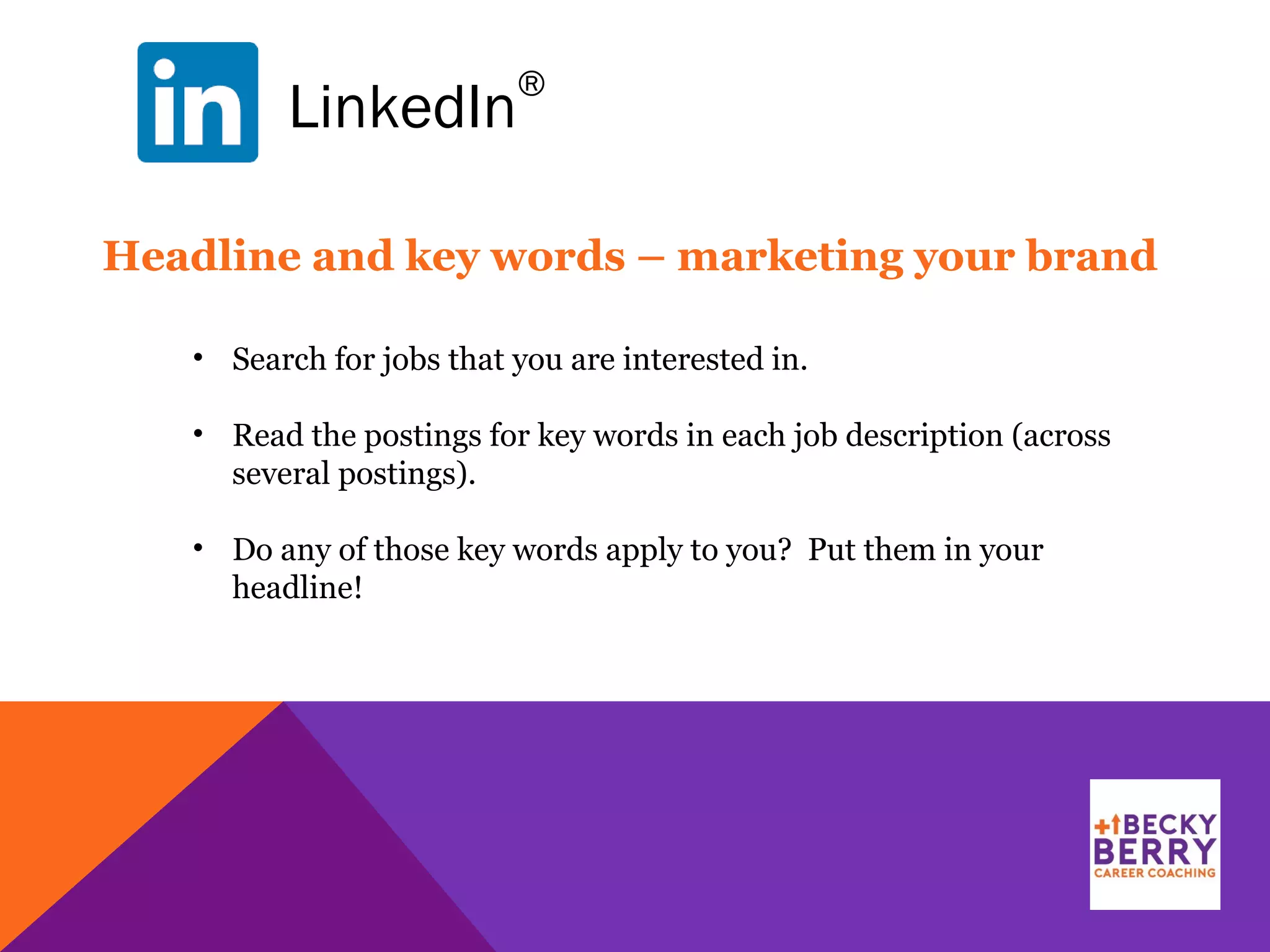 LinkedIn
®
Headline and key words – marketing your brand
• Search for jobs that you are interested in.
• Read the postings for key words in each job description (across
several postings).
• Do any of those key words apply to you? Put them in your
headline!
 