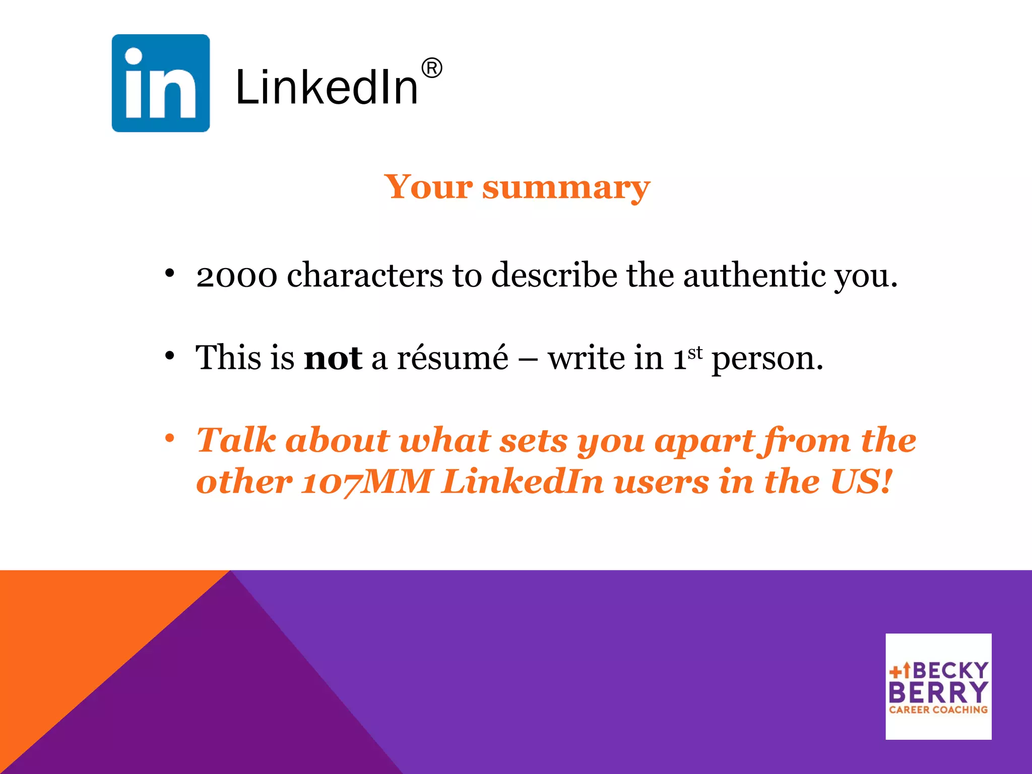 LinkedIn
®
Your summary
• 2000 characters to describe the authentic you.
• This is not a résumé – write in 1st
person.
• Talk about what sets you apart from the
other 107MM LinkedIn users in the US!
 