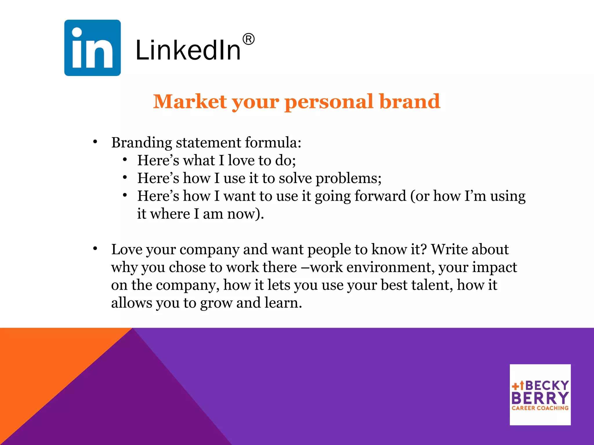LinkedIn
®
Market your personal brand
• Branding statement formula:
• Here’s what I love to do;
• Here’s how I use it to solve problems;
• Here’s how I want to use it going forward (or how I’m using
it where I am now).
• Love your company and want people to know it? Write about
why you chose to work there –work environment, your impact
on the company, how it lets you use your best talent, how it
allows you to grow and learn.
 