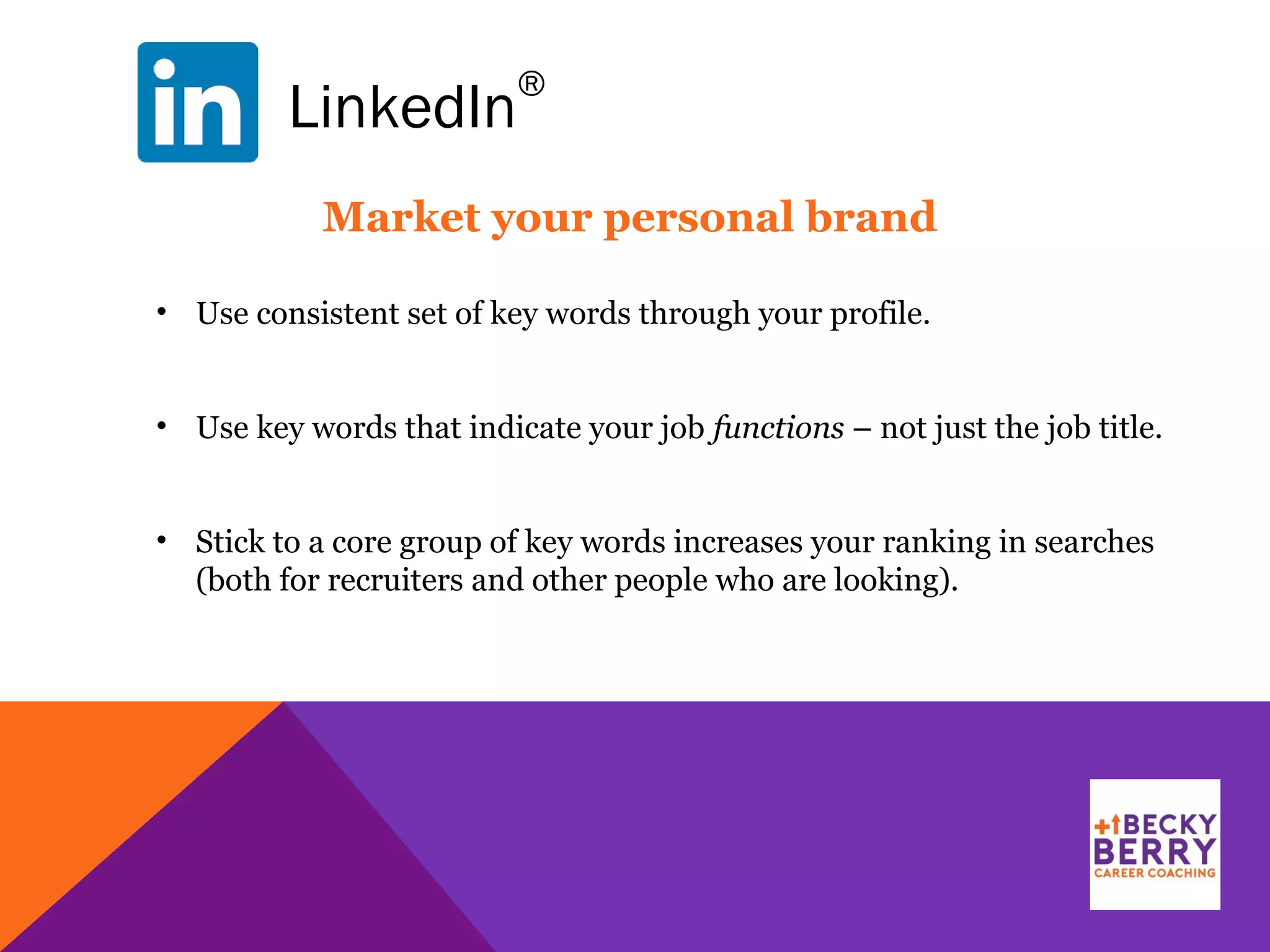 LinkedIn
®
• Use consistent set of key words through your profile.
• Use key words that indicate your job functions – not just the job title.
• Stick to a core group of key words increases your ranking in searches
(both for recruiters and other people who are looking).
Market your personal brand
 