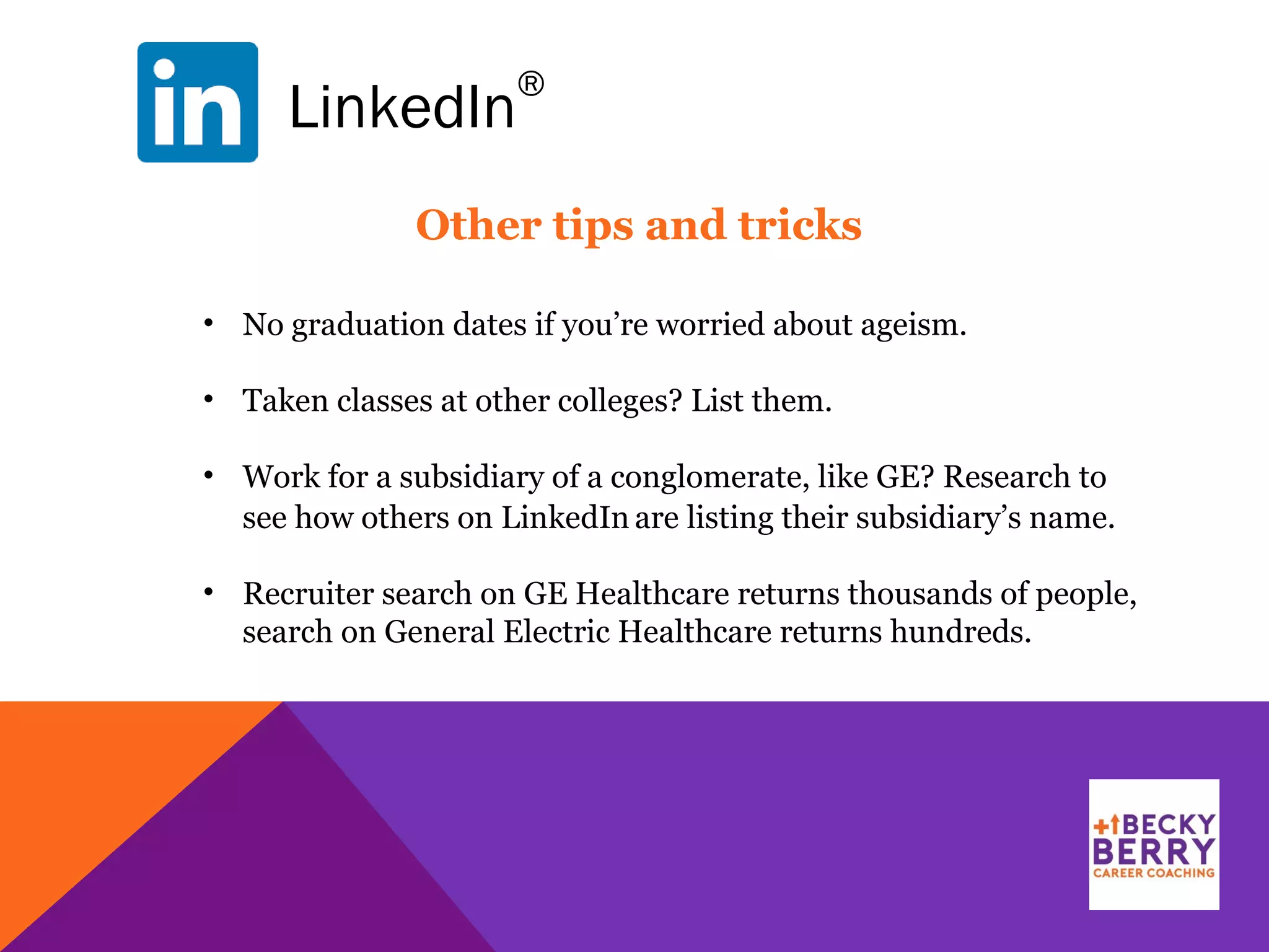 LinkedIn
®
Other tips and tricks
• No graduation dates if you’re worried about ageism.
• Taken classes at other colleges? List them.
• Work for a subsidiary of a conglomerate, like GE? Research to
see how others on LinkedIn are listing their subsidiary’s name.
• Recruiter search on GE Healthcare returns thousands of people,
search on General Electric Healthcare returns hundreds.
 