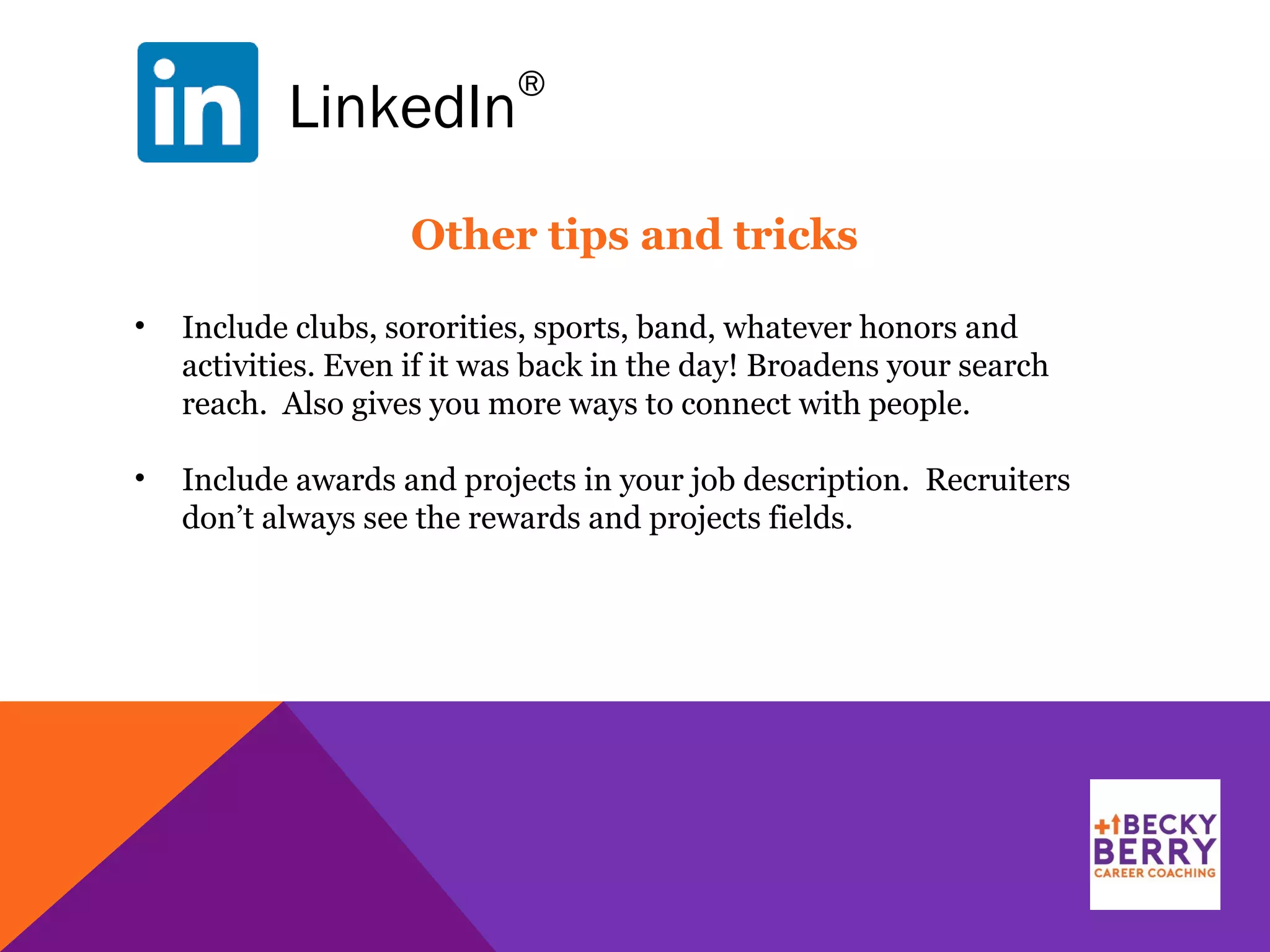 LinkedIn
®
Other tips and tricks
• Include clubs, sororities, sports, band, whatever honors and
activities. Even if it was back in the day! Broadens your search
reach. Also gives you more ways to connect with people.
• Include awards and projects in your job description. Recruiters
don’t always see the rewards and projects fields.
 