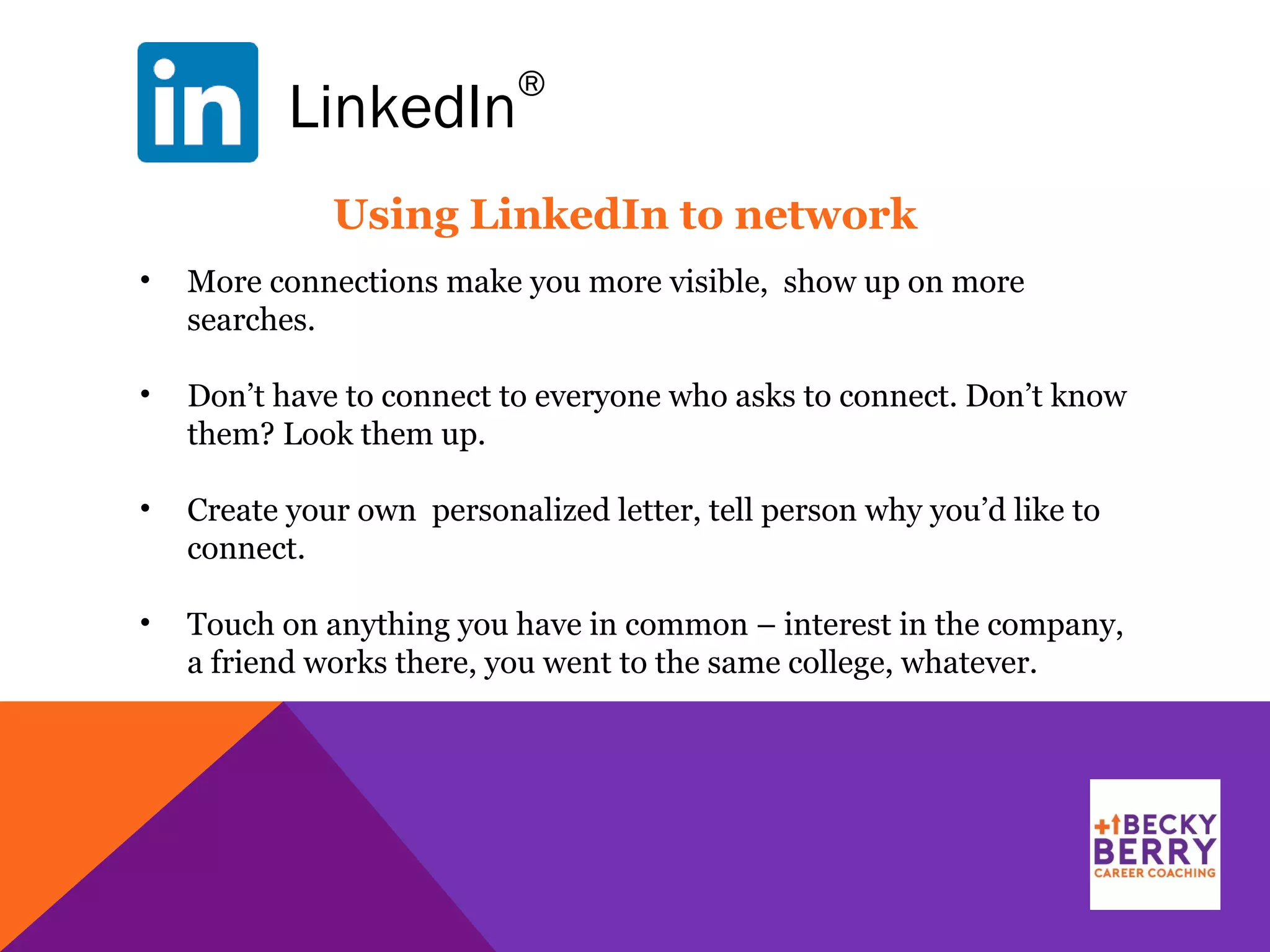 LinkedIn
®
Using LinkedIn to network
• More connections make you more visible, show up on more
searches.
• Don’t have to connect to everyone who asks to connect. Don’t know
them? Look them up.
• Create your own personalized letter, tell person why you’d like to
connect.
• Touch on anything you have in common – interest in the company,
a friend works there, you went to the same college, whatever.
 