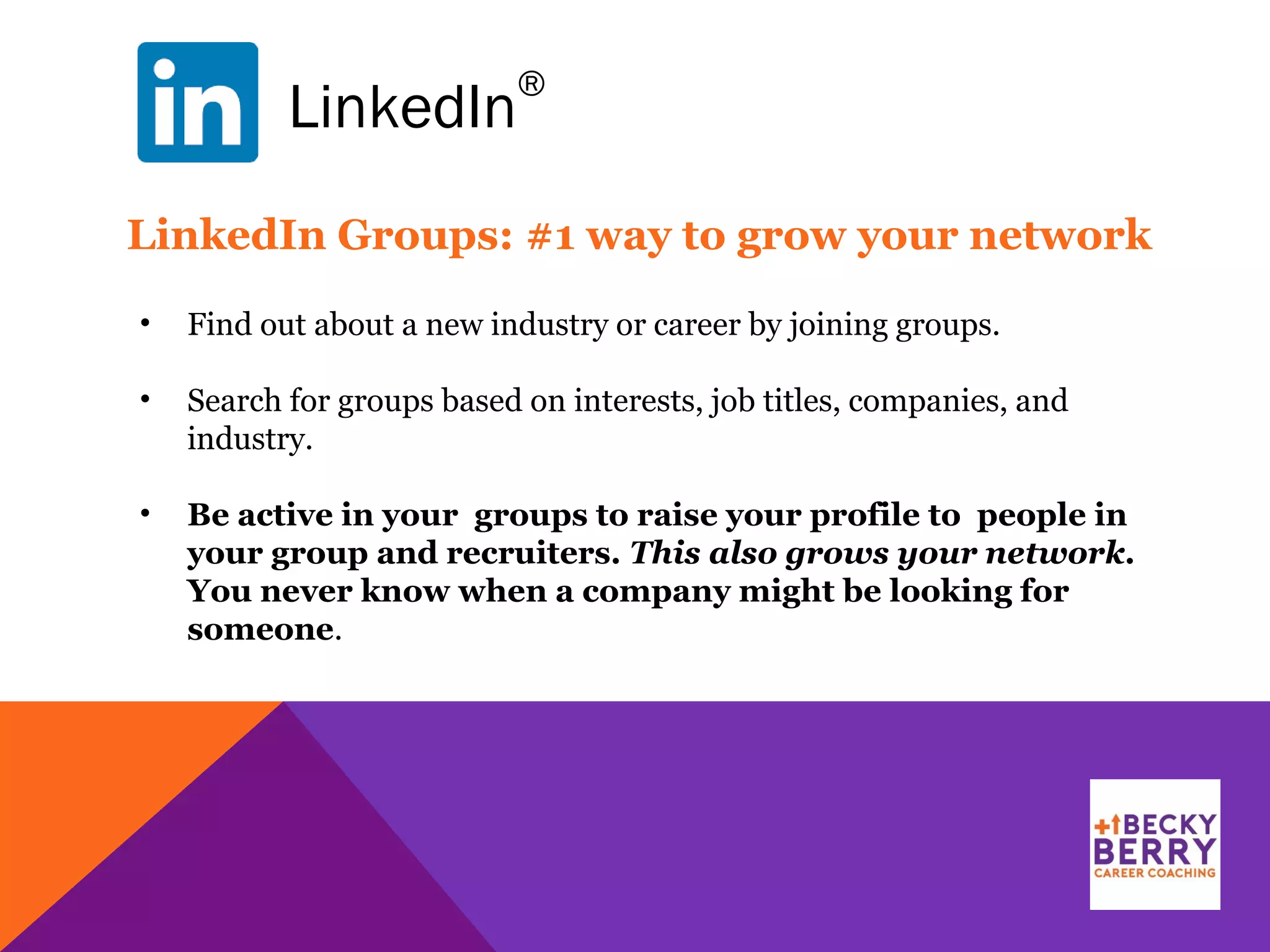 LinkedIn
®
LinkedIn Groups: #1 way to grow your network
• Find out about a new industry or career by joining groups.
• Search for groups based on interests, job titles, companies, and
industry.
• Be active in your groups to raise your profile to people in
your group and recruiters. This also grows your network.
You never know when a company might be looking for
someone.
 