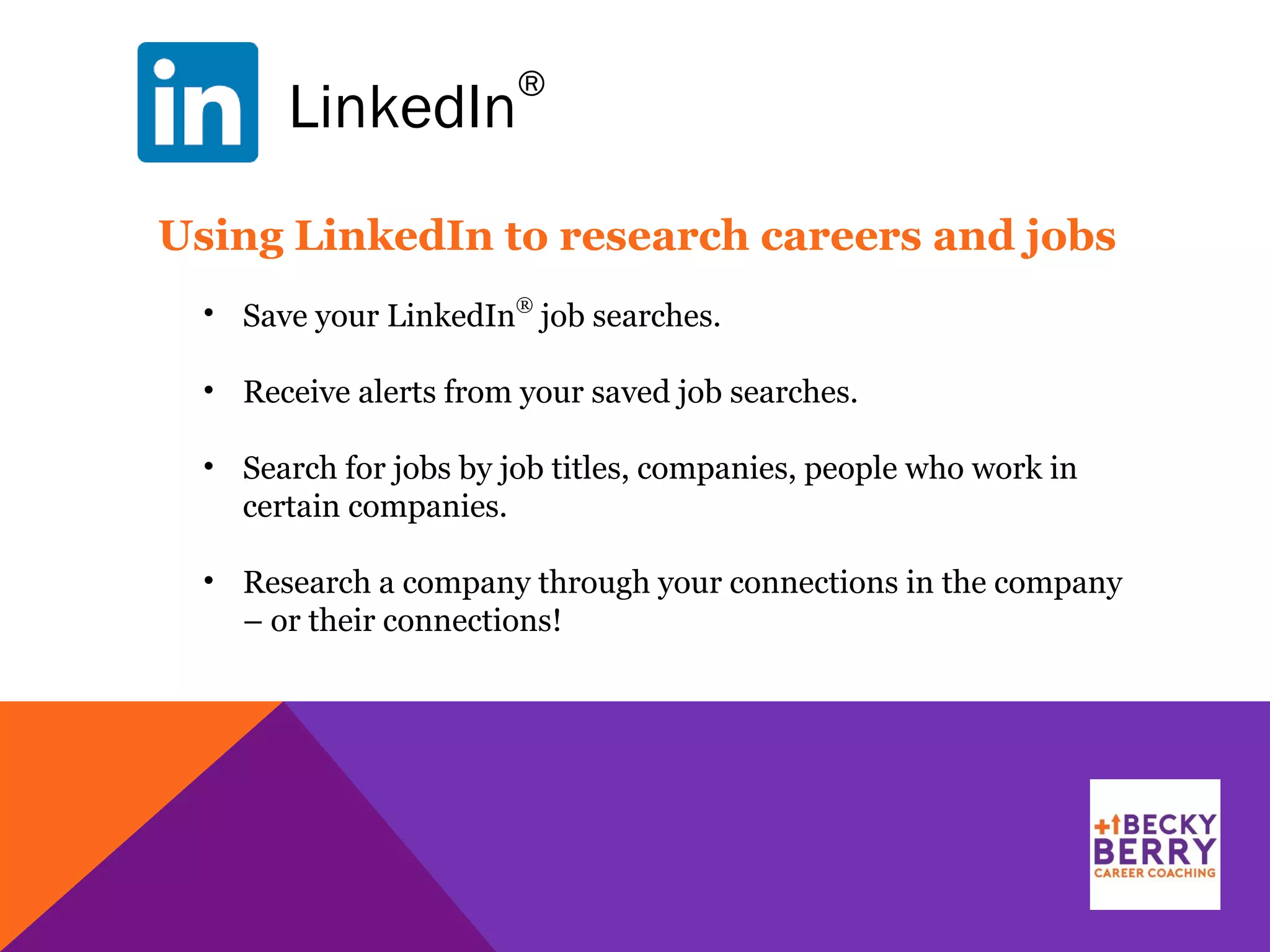 LinkedIn
®
Using LinkedIn to research careers and jobs
• Save your LinkedIn
®
job searches.
• Receive alerts from your saved job searches.
• Search for jobs by job titles, companies, people who work in
certain companies.
• Research a company through your connections in the company
– or their connections!
 