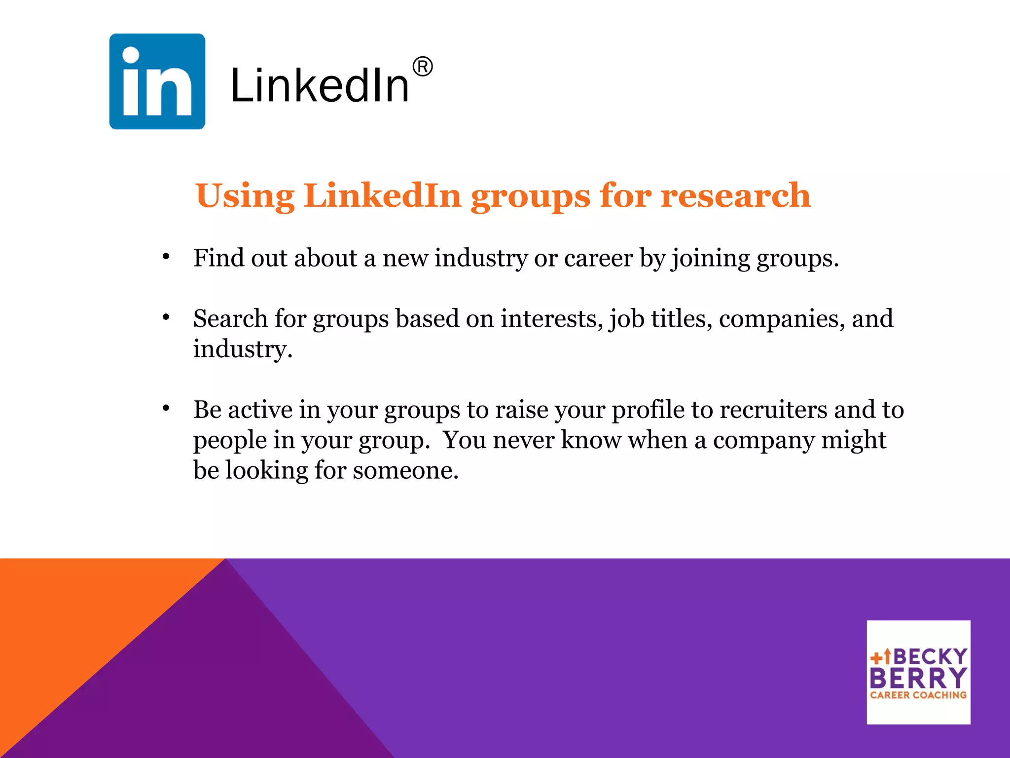LinkedIn
®
Using LinkedIn groups for research
• Find out about a new industry or career by joining groups.
• Search for groups based on interests, job titles, companies, and
industry.
• Be active in your groups to raise your profile to recruiters and to
people in your group. You never know when a company might
be looking for someone.
 