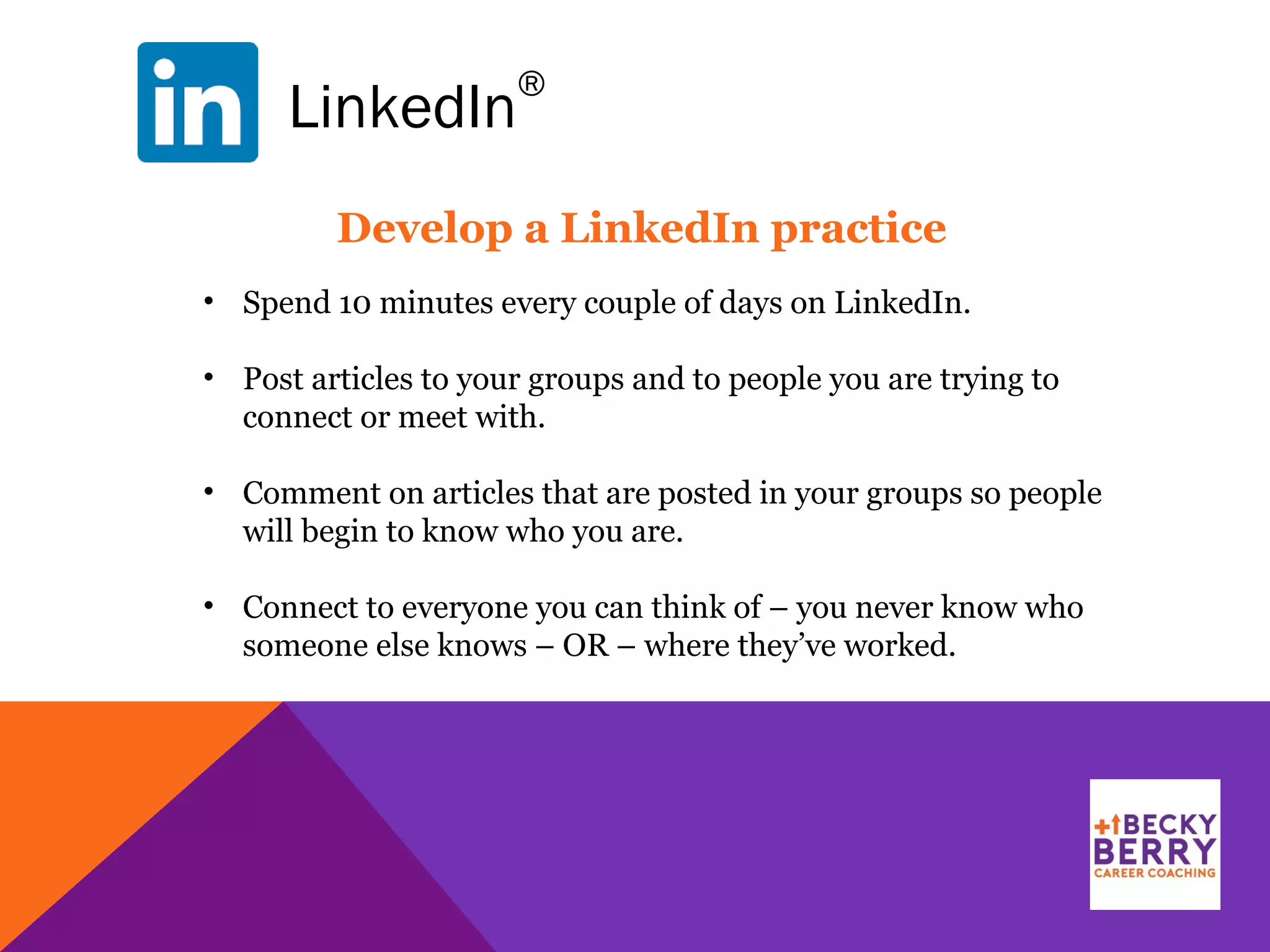 LinkedIn
®
Develop a LinkedIn practice
• Spend 10 minutes every couple of days on LinkedIn.
• Post articles to your groups and to people you are trying to
connect or meet with.
• Comment on articles that are posted in your groups so people
will begin to know who you are.
• Connect to everyone you can think of – you never know who
someone else knows – OR – where they’ve worked.
 