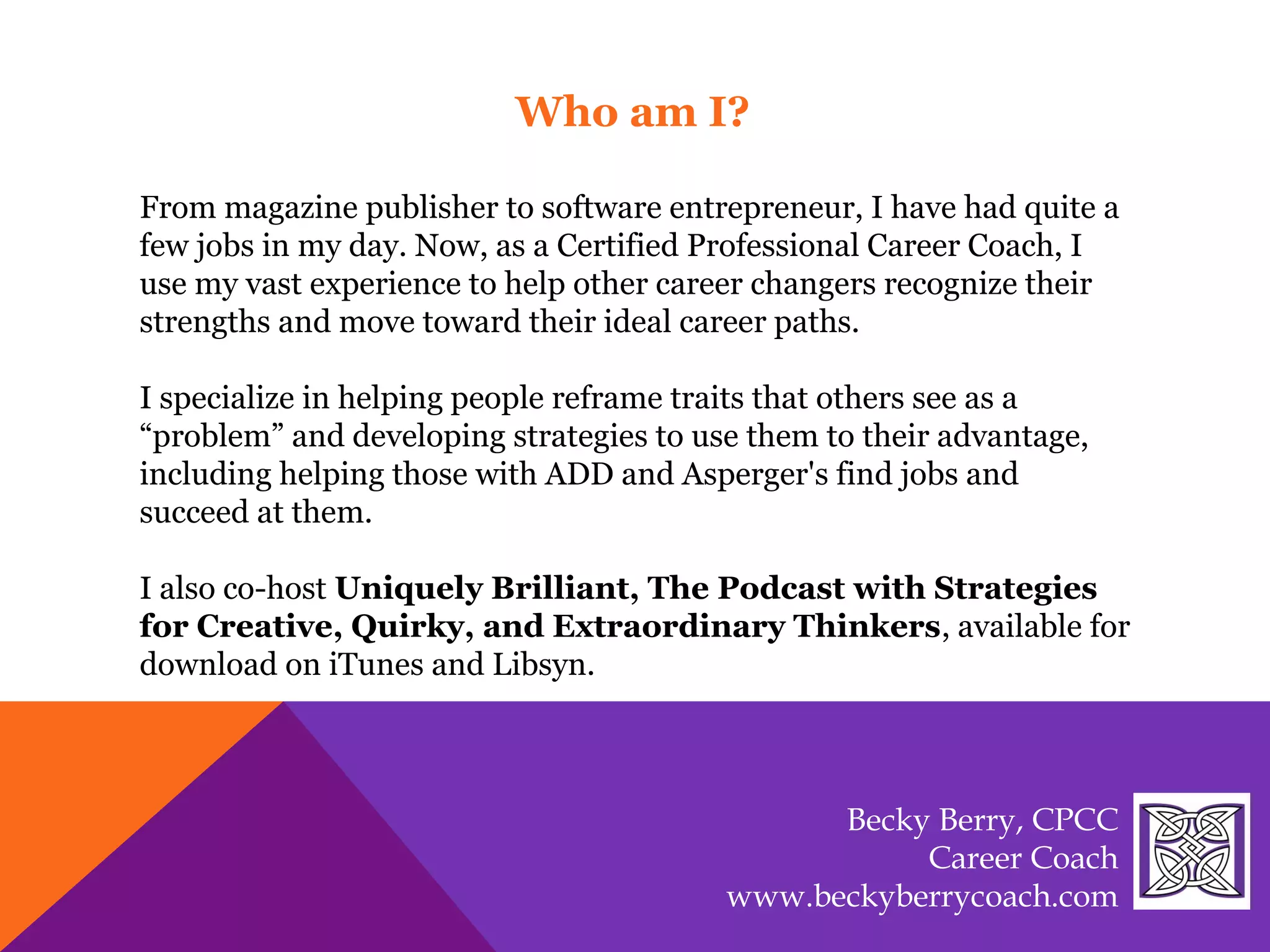 From magazine publisher to software entrepreneur, I have had quite a
few jobs in my day. Now, as a Certified Professional Career Coach, I
use my vast experience to help other career changers recognize their
strengths and move toward their ideal career paths.
I specialize in helping people reframe traits that others see as a
“problem” and developing strategies to use them to their advantage,
including helping those with ADD and Asperger's find jobs and
succeed at them.
I also co-host Uniquely Brilliant, The Podcast with Strategies
for Creative, Quirky, and Extraordinary Thinkers, available for
download on iTunes and Libsyn.
Who am I?
Becky Berry, CPCC
Career Coach
www.beckyberrycoach.com
 