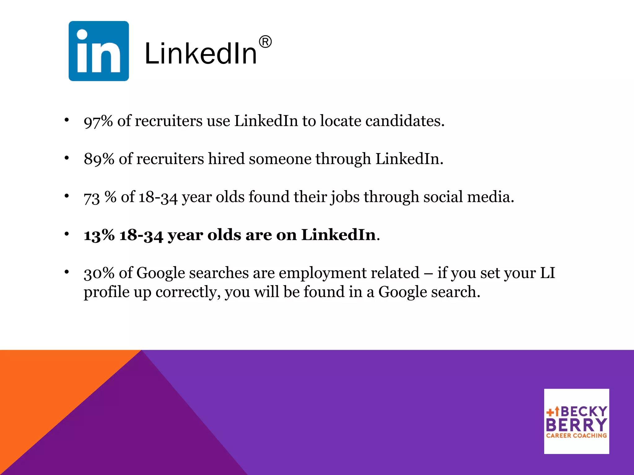 LinkedIn
®
• 97% of recruiters use LinkedIn to locate candidates.
• 89% of recruiters hired someone through LinkedIn.
• 73 % of 18-34 year olds found their jobs through social media.
• 13% 18-34 year olds are on LinkedIn.
• 30% of Google searches are employment related – if you set your LI
profile up correctly, you will be found in a Google search.
 