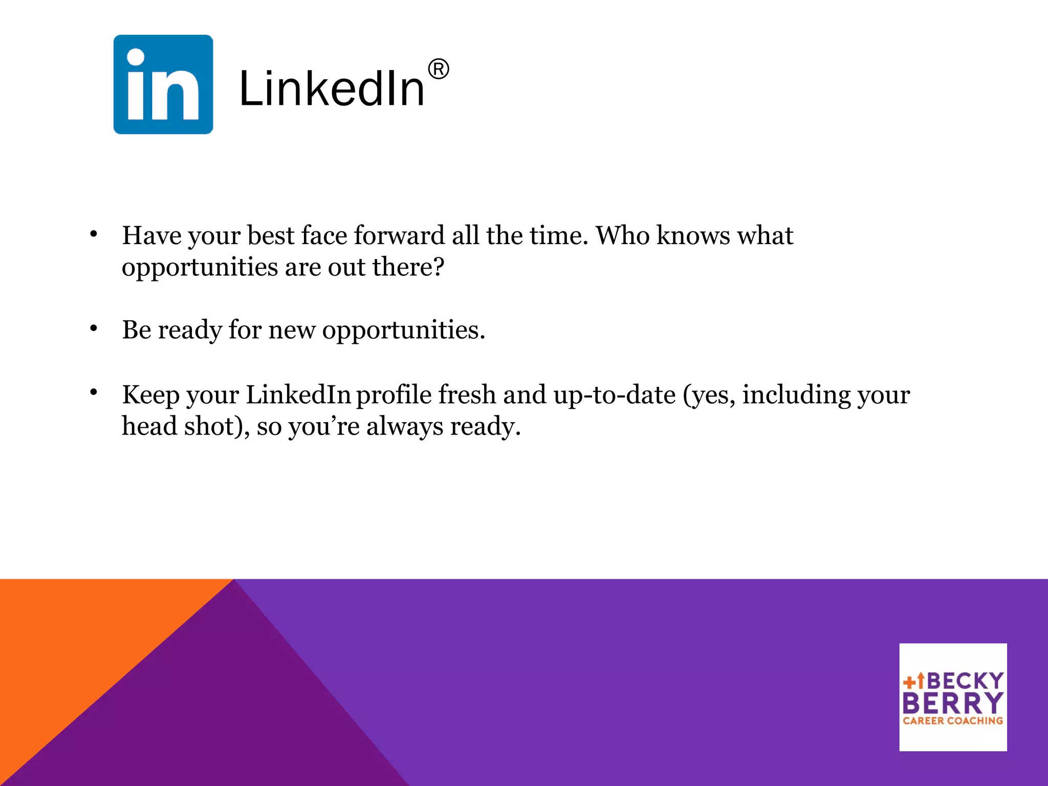 LinkedIn
®
• Have your best face forward all the time. Who knows what
opportunities are out there?
• Be ready for new opportunities.
• Keep your LinkedIn profile fresh and up-to-date (yes, including your
head shot), so you’re always ready.
 