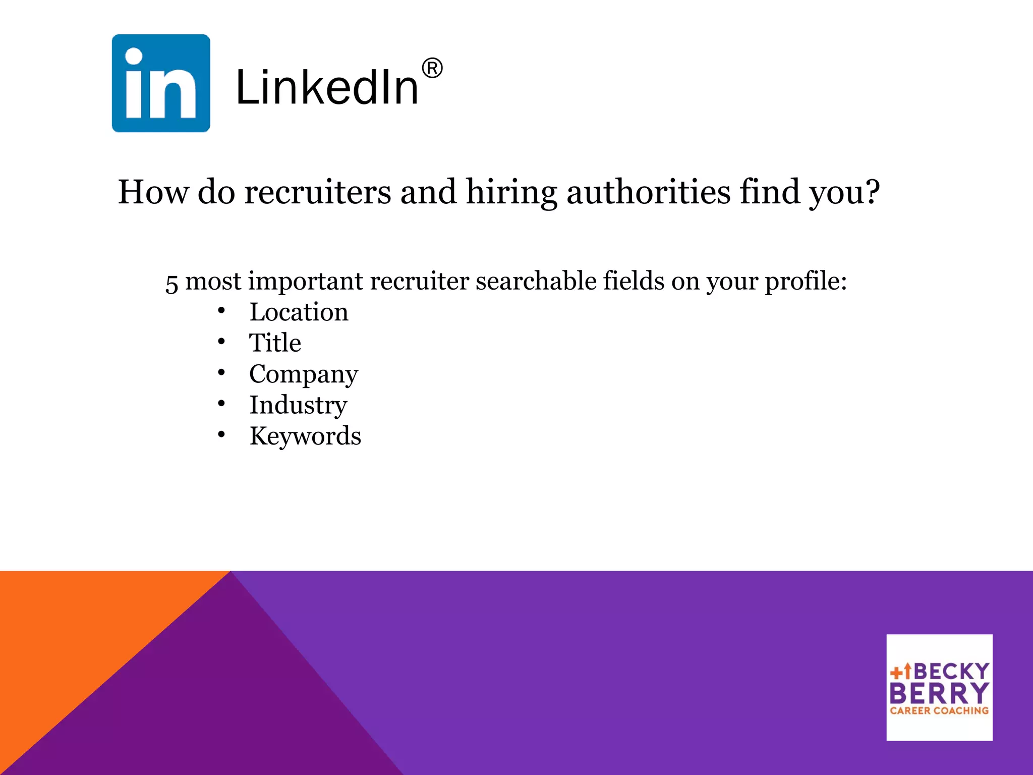 LinkedIn
®
How do recruiters and hiring authorities find you?
5 most important recruiter searchable fields on your profile:
• Location
• Title
• Company
• Industry
• Keywords
 