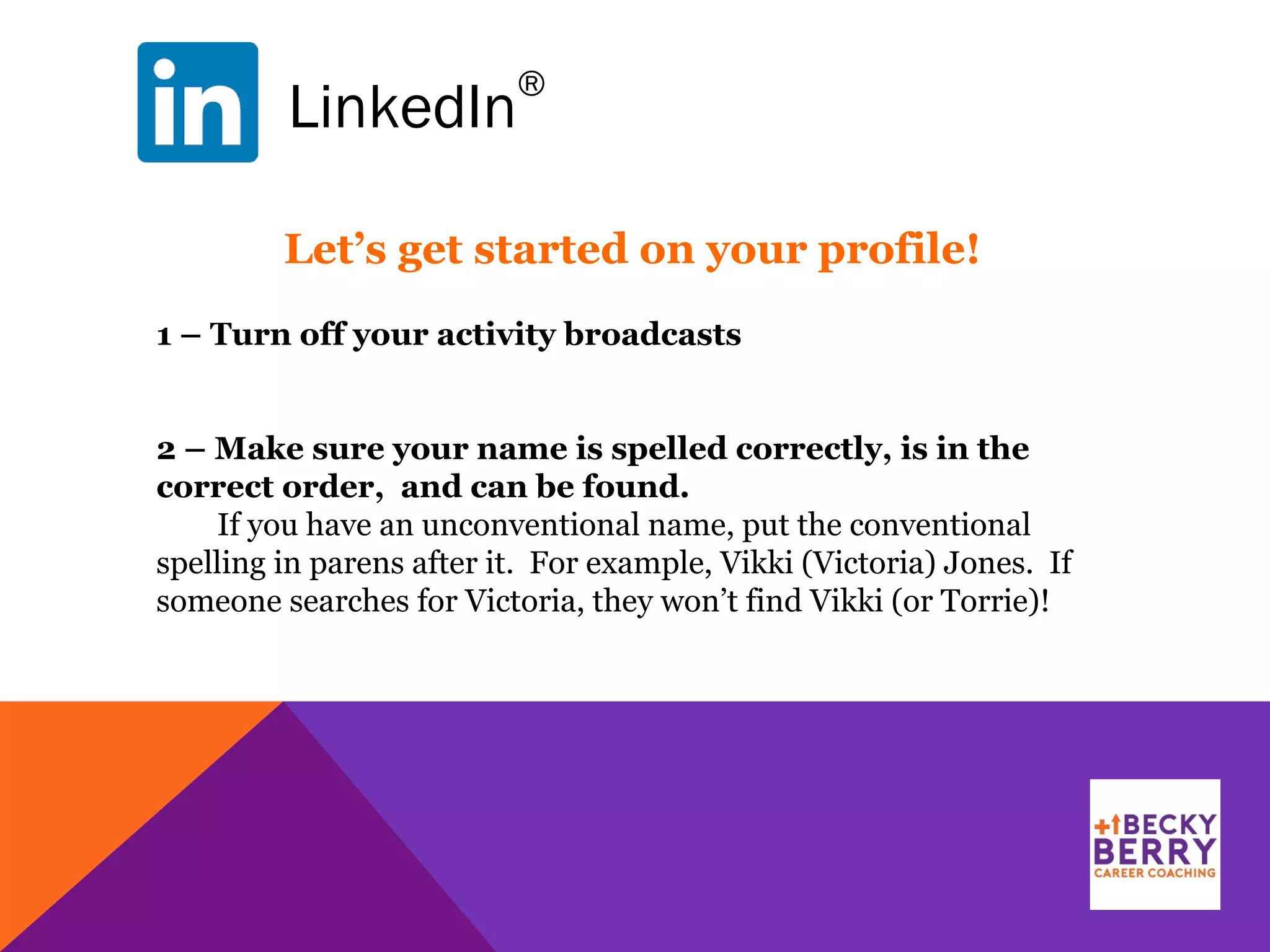LinkedIn
®
1 – Turn off your activity broadcasts
2 – Make sure your name is spelled correctly, is in the
correct order, and can be found.
If you have an unconventional name, put the conventional
spelling in parens after it. For example, Vikki (Victoria) Jones. If
someone searches for Victoria, they won’t find Vikki (or Torrie)!
Let’s get started on your profile!
 