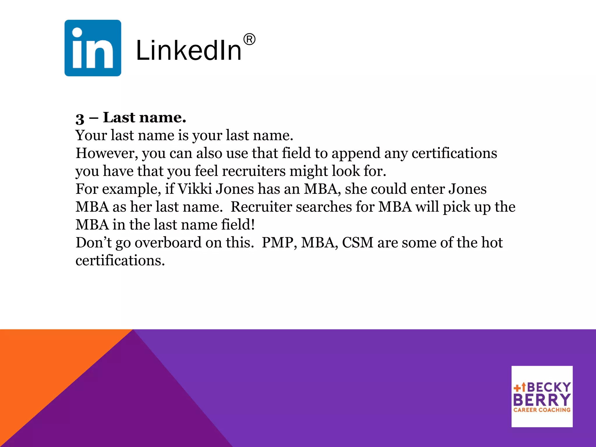 LinkedIn
®
3 – Last name.
Your last name is your last name.
However, you can also use that field to append any certifications
you have that you feel recruiters might look for.
For example, if Vikki Jones has an MBA, she could enter Jones
MBA as her last name. Recruiter searches for MBA will pick up the
MBA in the last name field!
Don’t go overboard on this. PMP, MBA, CSM are some of the hot
certifications.
 