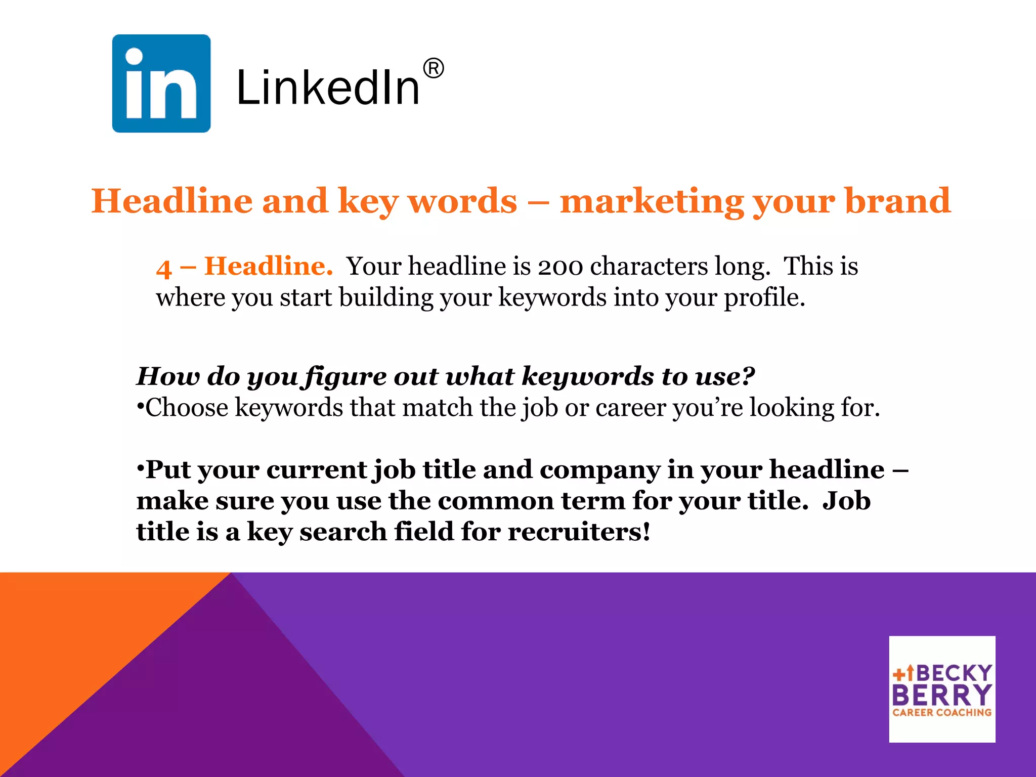 LinkedIn
®
4 – Headline. Your headline is 200 characters long. This is
where you start building your keywords into your profile.
Headline and key words – marketing your brand
How do you figure out what keywords to use?
•Choose keywords that match the job or career you’re looking for.
•Put your current job title and company in your headline –
make sure you use the common term for your title. Job
title is a key search field for recruiters!
 
