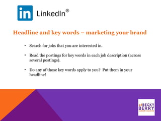 LinkedIn
®
Headline and key words – marketing your brand
• Search for jobs that you are interested in.
• Read the postings for key words in each job description (across
several postings).
• Do any of those key words apply to you? Put them in your
headline!
 
