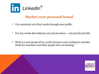 LinkedIn
®
• Use consistent set of key words through your profile.
• Use key words that indicate your job functions – not just the job title.
• Stick to a core group of key words increases your ranking in searches
(both for recruiters and other people who are looking).
Market your personal brand
 