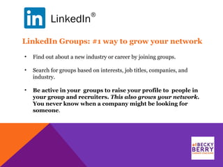 LinkedIn
®
LinkedIn Groups: #1 way to grow your network
• Find out about a new industry or career by joining groups.
• Search for groups based on interests, job titles, companies, and
industry.
• Be active in your groups to raise your profile to people in
your group and recruiters. This also grows your network.
You never know when a company might be looking for
someone.
 