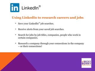 LinkedIn
®
Using LinkedIn to research careers and jobs
• Save your LinkedIn
®
job searches.
• Receive alerts from your saved job searches.
• Search for jobs by job titles, companies, people who work in
certain companies.
• Research a company through your connections in the company
– or their connections!
 