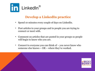 LinkedIn
®
Develop a LinkedIn practice
• Spend 10 minutes every couple of days on LinkedIn.
• Post articles to your groups and to people you are trying to
connect or meet with.
• Comment on articles that are posted in your groups so people
will begin to know who you are.
• Connect to everyone you can think of – you never know who
someone else knows – OR – where they’ve worked.
 