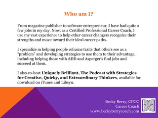 From magazine publisher to software entrepreneur, I have had quite a
few jobs in my day. Now, as a Certified Professional Career Coach, I
use my vast experience to help other career changers recognize their
strengths and move toward their ideal career paths.
I specialize in helping people reframe traits that others see as a
“problem” and developing strategies to use them to their advantage,
including helping those with ADD and Asperger's find jobs and
succeed at them.
I also co-host Uniquely Brilliant, The Podcast with Strategies
for Creative, Quirky, and Extraordinary Thinkers, available for
download on iTunes and Libsyn.
Who am I?
Becky Berry, CPCC
Career Coach
www.beckyberrycoach.com
 