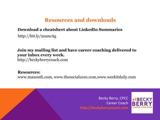 Resources:
www.maxoutli.com, www.thesocialu101.com,www.workitdaily.com
http://bit.ly/2eaneAg
Resources and downloads
Download a cheatsheet about LinkedIn Summaries
Join my mailing list and have career coaching delivered to
your inbox every week.
http://beckyberrycoach.com
Becky Berry, CPCC
Career Coach
http://beckyberrycoach.com
 