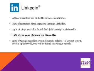 LinkedIn
®
• 97% of recruiters use LinkedIn to locate candidates.
• 89% of recruiters hired someone through LinkedIn.
• 73 % of 18-34 year olds found their jobs through social media.
• 13% 18-34 year olds are on LinkedIn.
• 30% of Google searches are employment related – if you set your LI
profile up correctly, you will be found in a Google search.
 