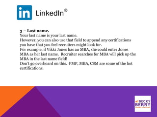 LinkedIn
®
3 – Last name.
Your last name is your last name.
However, you can also use that field to append any certifications
you have that you feel recruiters might look for.
For example, if Vikki Jones has an MBA, she could enter Jones
MBA as her last name. Recruiter searches for MBA will pick up the
MBA in the last name field!
Don’t go overboard on this. PMP, MBA, CSM are some of the hot
certifications.
 