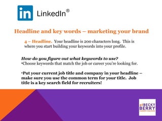 LinkedIn
®
4 – Headline. Your headline is 200 characters long. This is
where you start building your keywords into your profile.
Headline and key words – marketing your brand
How do you figure out what keywords to use?
•Choose keywords that match the job or career you’re looking for.
•Put your current job title and company in your headline –
make sure you use the common term for your title. Job
title is a key search field for recruiters!
 