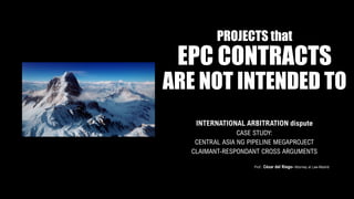 PROJECTS that
EPC CONTRACTS
ARE NOT INTENDED TO
INTERNATIONAL ARBITRATION dispute
CASE STUDY:
CENTRAL ASIA NG PIPELINE MEGAPROJECT
CLAIMANT-RESPONDANT CROSS ARGUMENTS
Prof.: César del Riego- Attorney at Law-Madrid
 
