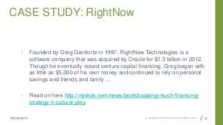 CC Attribution-NonCommercial-ShareAlike License
CASE STUDY: RightNow
 Founded by Greg Gianforte in 1997, RightNow Technologies is a
software company that was acquired by Oracle for $1.5 billion in 2012.
Though he eventually raised venture capital financing, Greg began with
as little as $5,000 of his own money and continued to rely on personal
savings and friends and family …
 Read on here http://mjskok.com/news/bootstrapping-much-financing-
strategy-it-cultural-ploy
10
 