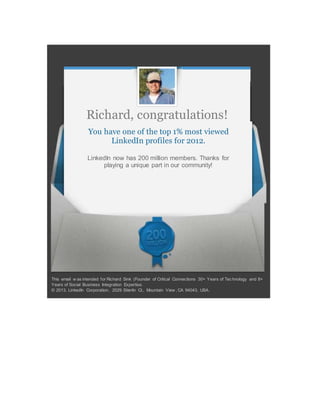 Richard, congratulations!
You have one of the top 1% most viewed
LinkedIn profiles for 2012.
LinkedIn now has 200 million members. Thanks for
playing a unique part in our community!
This email w as intended for Richard Sink (Founder of Critical Connections 30+ Years of Technology and 8+
Years of Social Business Integration Expertise.
© 2013, LinkedIn Corporation. 2029 Stierlin Ct., Mountain View , CA 94043, USA.
 