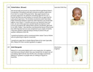 400 Vishal Kotkar (Rivaan)
We had already processed our Australian PR through Manoj Palwe's
Immigration Consultancy and had a smooth & seamless experience
from start to receipt of the grant letter. Now again based on our
previous experience we opted his consulting expertise for our 3
month old child visa and needless to mention that we again had the
same great experience. The timelines mentioned under Australian
High Commission Website stated the child migration visa would take
approx. more than 8 - 9 months and since we wanted to have visa
soon, we were little upset but considering the promptness of the
services provided by Mr. Manoj Palwe and the coordinator allocated
to me (Mrs. Pallavi - who had also coordinated during our PR process)
the child migration process was completed in just couple of months.
They have guided us appropriately & timely to achieve this yet
another milestone of our life.
I would not hesitate at all to recommend others about Taurus Infotek
who are planning to migrate to australia.
I would once again like to thanks Manoj Palwe & his team (specially
Mrs. Pallavi) for their excellent guidance & support.
Australia Child Visa
401 Ankit Murgunde
Manoj Sir is extremely helpful and is very cooperative. He explains
each and every thing in detail. Once you consult him, he takes care of
everything right from the start till the end. I strongly recommend
Manoj Sir's guidance to people who are willing to migrate to
Australia.
Electronics
Engineer
 