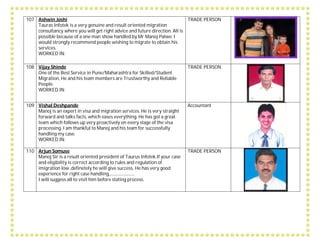 107 Ashwin Joshi
Tauras Infotek is a very genuine and result oriented migration
consultancy where you will get right advice and future direction. All is
possible because of a one man show handled by Mr Manoj Palwe. I
would strongly recommend people wishing to migrate to obtain his
services.
WORKED IN:
TRADE PERSON
108 Vijay Shinde
One of the Best Service in Pune/Maharashtra for Skilled/Student
Migration, He and his team members are Trustworthy and Reliable
People.
WORKED IN:
TRADE PERSON
109 Vishal Deshpande
Manoj is an expert in visa and migration services. He is very straight
forward and talks facts, which eases everything. He has got a great
team which follows up very proactively on every stage of the visa
processing. I am thankful to Manoj and his team for successfully
handling my case.
WORKED IN:
Accountant
110 Arjun Somuse
Manoj Sir is a result oriented president of Taurus Infotek.If your case
and eligibility is correct according to rules and regulation of
imigration low ,definetely he will give success. He has very good
experience for right case handling,.........................
I will suggess all to visit him before stating process.
TRADE PERSON
 