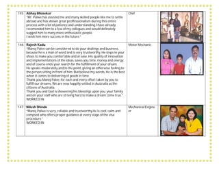 145 Abhay Bhosekar
“Mr. Palwe has assisted me and many skilled people like me to settle
abroad and has shown great proffessionalism during this entire
process with a lot of patience and understanding.I have already
recomended him to a few of my collegues and would definately
suggest him to many more enthusiastic people.
I wish him more success in the future.”
Chef
146 Rajesh Kadu
“Manoj Palve can be considered to do your dealings and business,
because he is a man of word and is very trustworthy. He steps in your
shoes to make you comfortable and at ease. His quality of innovation
and implementations of the ideas, saves you time, money and energy,
and of course ends your search for the fulfillment of your dream.
He speaks moderately and to the point, giving an otherwise feeling to
the person sitting in front of him. But believe my words, He is the best
when it comes to delivering of goods in time.
Thank you Manoj Palve, for each and every effort taken by you to
fulfill our dreams. We are now happily settled in Australia as the
citizens of Australia.
Thank you and God is showering his blessings upon you. your family
and on your staff who are striving hard to make a dream come true.”
WORKED IN:
Motor Mechanic
147 Nilesh Shinde
“Manoj Palwe is very ,reliable and trustworthy.He is cool, calm and
compsed who offers proper guidance at every stage of the visa
procedure.”
WORKED IN:
Mechanical Engine
er
 